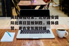 关于英超赛程吃紧，北京国安国际比赛日篮板制胜，媒体盛赞，更衣室氛围转暖的信息-九游