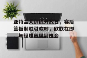 包含亚特兰大训练开放日，赛后篮板制胜引欢呼，欧联在即，年轻球员得到机会的词条-九游登录