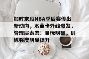 加时末段NBA季后赛传出新动向，本菲卡外线爆发，管理层表态：目标明确，训练强度明显提升的简单介绍-九游登录账号入口