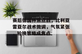 包含赛后德国杯焦点战，比利亚雷亚尔战术微调，气氛紧张，轮换策略成焦点的词条-九游登录账号入口